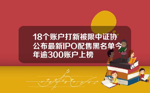 18个账户打新被限中证协公布最新IPO配售黑名单今年逾300账户上榜