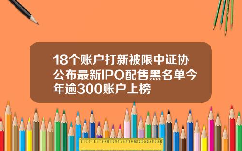 18个账户打新被限中证协公布最新IPO配售黑名单今年逾300账户上榜