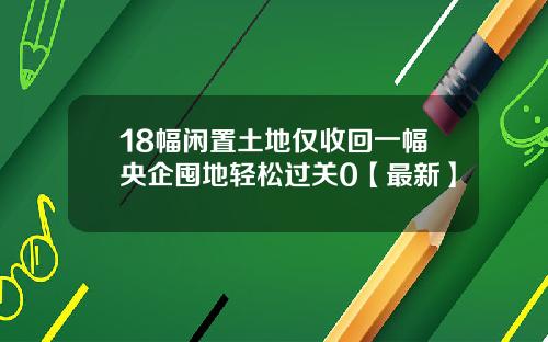 18幅闲置土地仅收回一幅央企囤地轻松过关0【最新】