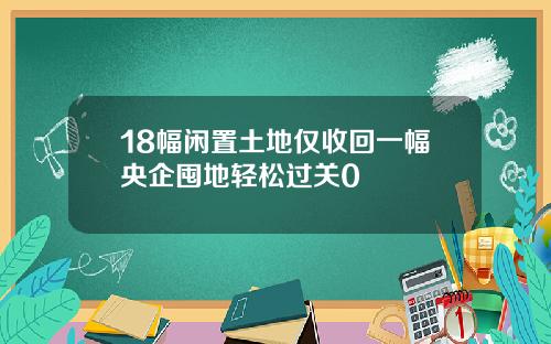 18幅闲置土地仅收回一幅央企囤地轻松过关0