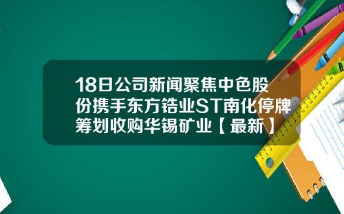 18日公司新闻聚焦中色股份携手东方锆业ST南化停牌筹划收购华锡矿业【最新】