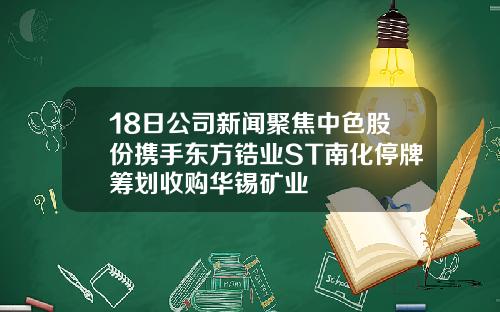 18日公司新闻聚焦中色股份携手东方锆业ST南化停牌筹划收购华锡矿业