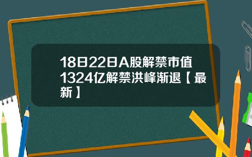 18日22日A股解禁市值1324亿解禁洪峰渐退【最新】