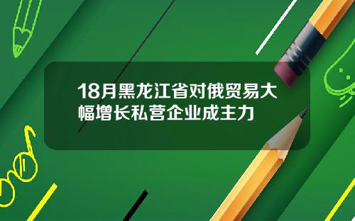 18月黑龙江省对俄贸易大幅增长私营企业成主力