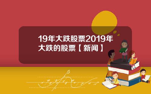 19年大跌股票2019年大跌的股票【新闻】