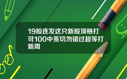 19股连发这只新股顶格打可100中签切勿错过超等打新周