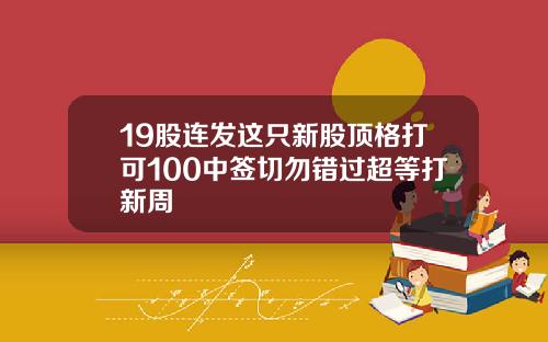 19股连发这只新股顶格打可100中签切勿错过超等打新周