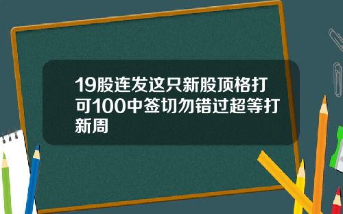 19股连发这只新股顶格打可100中签切勿错过超等打新周