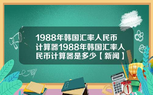 1988年韩国汇率人民币计算器1988年韩国汇率人民币计算器是多少【新闻】