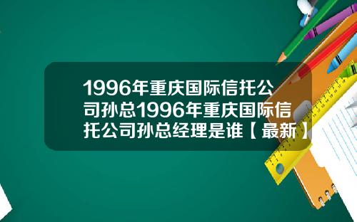 1996年重庆国际信托公司孙总1996年重庆国际信托公司孙总经理是谁【最新】