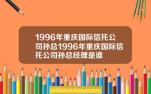 1996年重庆国际信托公司孙总1996年重庆国际信托公司孙总经理是谁
