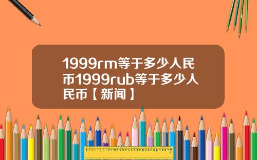 1999rm等于多少人民币1999rub等于多少人民币【新闻】