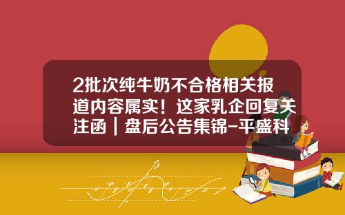2批次纯牛奶不合格相关报道内容属实！这家乳企回复关注函｜盘后公告集锦-平盛科技股份有限公司