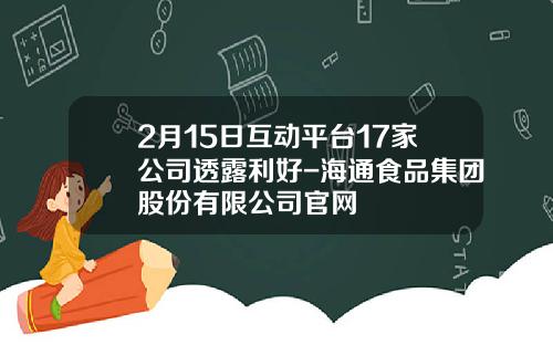 2月15日互动平台17家公司透露利好-海通食品集团股份有限公司官网