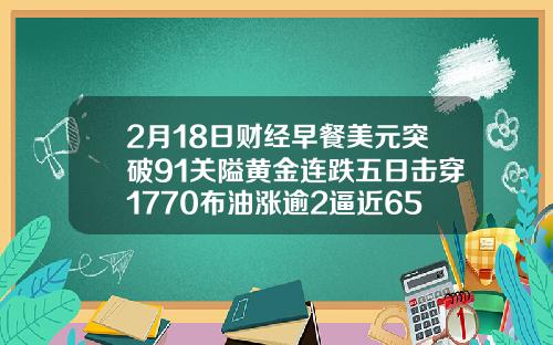 2月18日财经早餐美元突破91关隘黄金连跌五日击穿1770布油涨逾2逼近65美元
