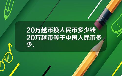 20万越币换人民币多少钱20万越币等于中国人民币多少.