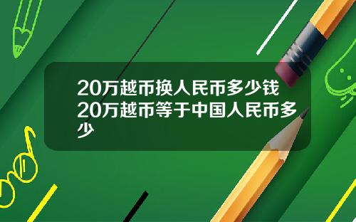20万越币换人民币多少钱20万越币等于中国人民币多少