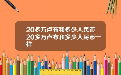 20多万卢布和多少人民币20多万卢布和多少人民币一样