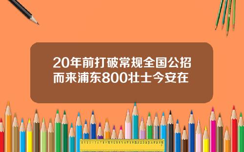 20年前打破常规全国公招而来浦东800壮士今安在