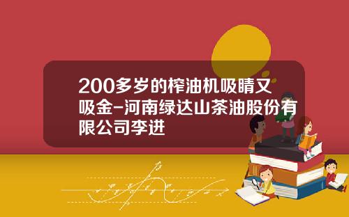 200多岁的榨油机吸睛又吸金-河南绿达山茶油股份有限公司李进