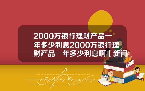 2000万银行理财产品一年多少利息2000万银行理财产品一年多少利息啊【新闻】