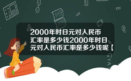 2000年时日元对人民币汇率是多少钱2000年时日元对人民币汇率是多少钱呢【最新】