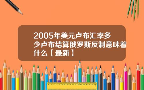 2005年美元卢布汇率多少卢布结算俄罗斯反制意味着什么【最新】