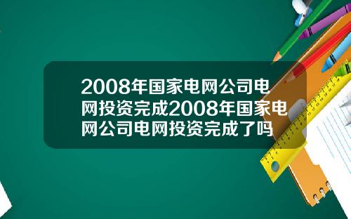 2008年国家电网公司电网投资完成2008年国家电网公司电网投资完成了吗