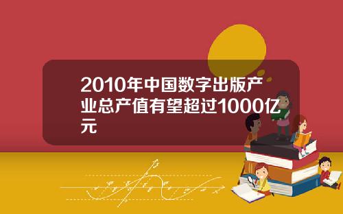 2010年中国数字出版产业总产值有望超过1000亿元