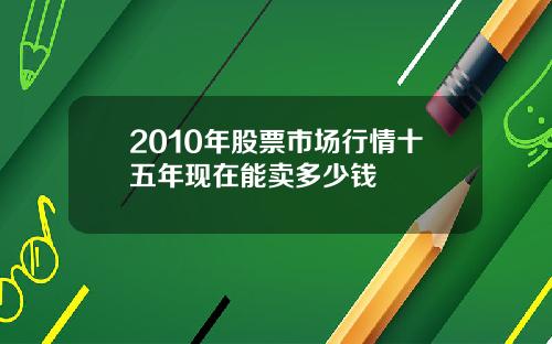 2010年股票市场行情十五年现在能卖多少钱