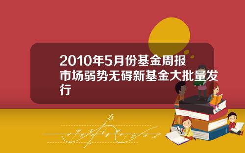 2010年5月份基金周报市场弱势无碍新基金大批量发行