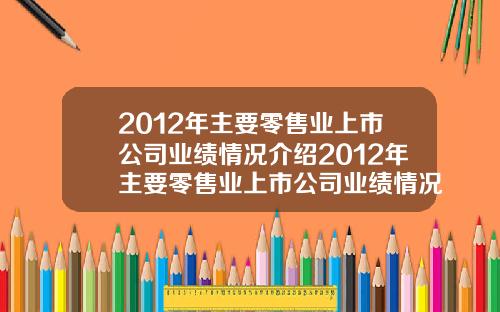 2012年主要零售业上市公司业绩情况介绍2012年主要零售业上市公司业绩情况介绍如下