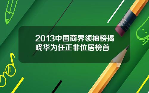 2013中国商界领袖榜揭晓华为任正非位居榜首