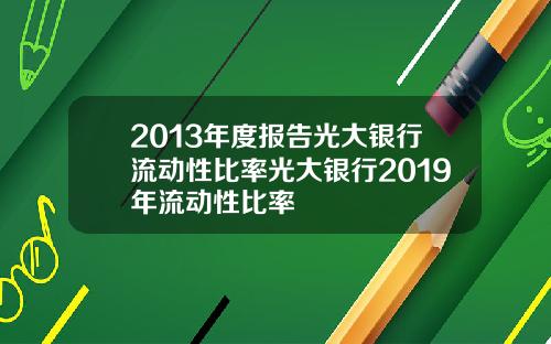 2013年度报告光大银行流动性比率光大银行2019年流动性比率