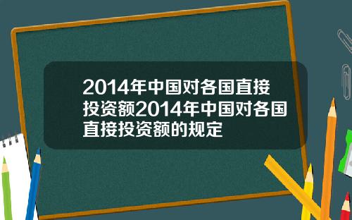 2014年中国对各国直接投资额2014年中国对各国直接投资额的规定