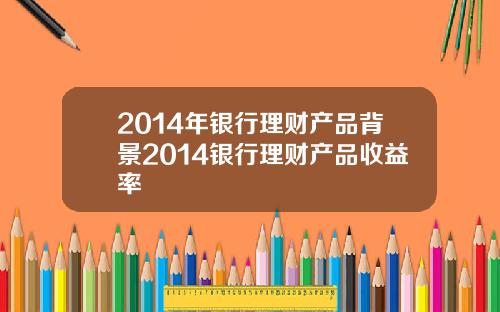 2014年银行理财产品背景2014银行理财产品收益率