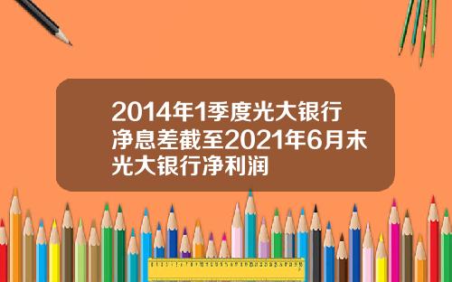 2014年1季度光大银行净息差截至2021年6月末光大银行净利润