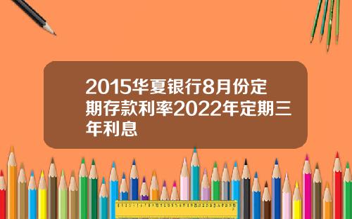 2015华夏银行8月份定期存款利率2022年定期三年利息
