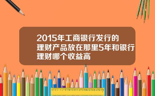 2015年工商银行发行的理财产品放在那里5年和银行理财哪个收益高