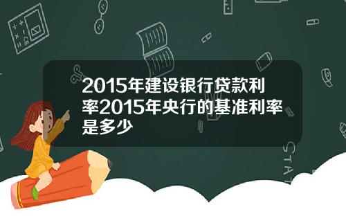 2015年建设银行贷款利率2015年央行的基准利率是多少