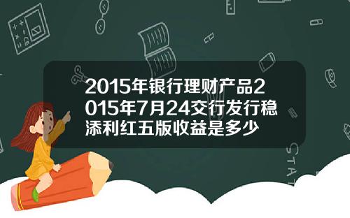 2015年银行理财产品2015年7月24交行发行稳添利红五版收益是多少