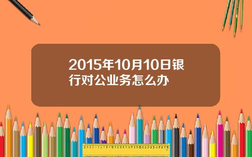 2015年10月10日银行对公业务怎么办