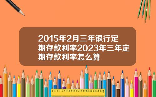 2015年2月三年银行定期存款利率2023年三年定期存款利率怎么算