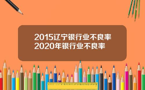 2015辽宁银行业不良率2020年银行业不良率