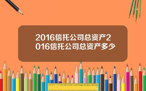 2016信托公司总资产2016信托公司总资产多少