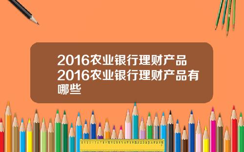 2016农业银行理财产品2016农业银行理财产品有哪些