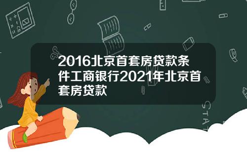 2016北京首套房贷款条件工商银行2021年北京首套房贷款