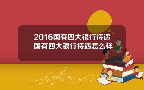 2016国有四大银行待遇国有四大银行待遇怎么样