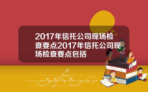 2017年信托公司现场检查要点2017年信托公司现场检查要点包括