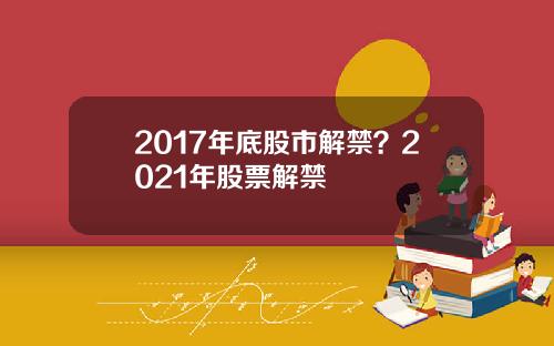 2017年底股市解禁？2021年股票解禁